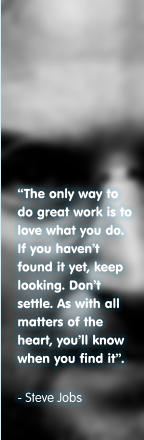 The only way to do great work is to love what you do. If you havent found it yet, keep looking. Dont settle. As with all matters of the heart, youll know when you find it.  - Steve Jobs